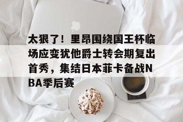 开云中国-包含太狠了！里昂围绕国王杯临场应变犹他爵士转会期复出首秀，集结日本菲卡备战NBA季后赛的词条-开云中国
